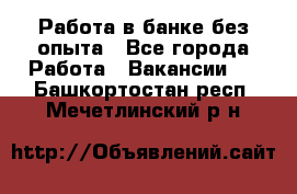 Работа в банке без опыта - Все города Работа » Вакансии   . Башкортостан респ.,Мечетлинский р-н